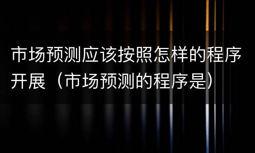 市场预测应该按照怎样的程序开展（市场预测的程序是）