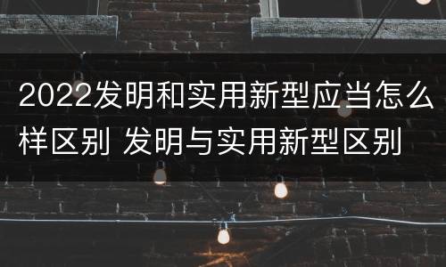2022发明和实用新型应当怎么样区别 发明与实用新型区别