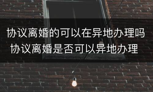 协议离婚的可以在异地办理吗 协议离婚是否可以异地办理