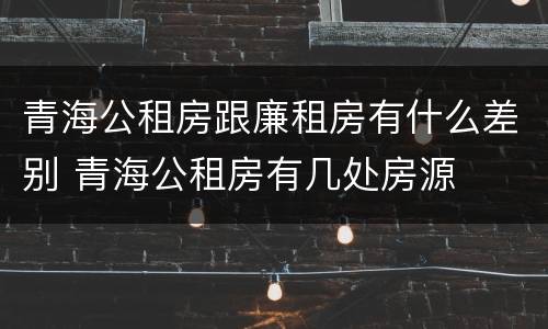 青海公租房跟廉租房有什么差别 青海公租房有几处房源