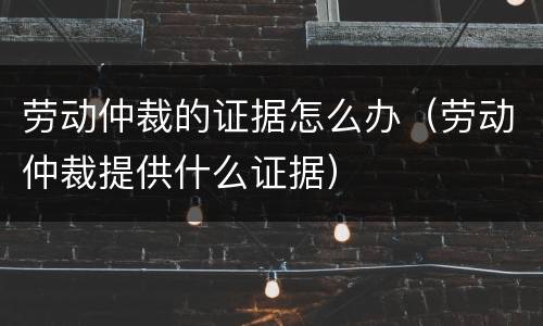 劳动仲裁的证据怎么办（劳动仲裁提供什么证据）