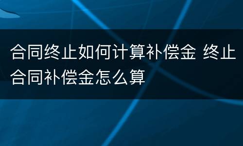 合同终止如何计算补偿金 终止合同补偿金怎么算