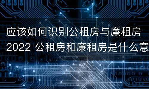 应该如何识别公租房与廉租房2022 公租房和廉租房是什么意思