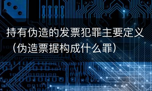持有伪造的发票犯罪主要定义（伪造票据构成什么罪）