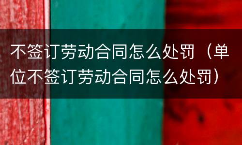 不签订劳动合同怎么处罚（单位不签订劳动合同怎么处罚）