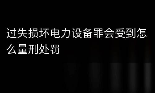 过失损坏电力设备罪会受到怎么量刑处罚