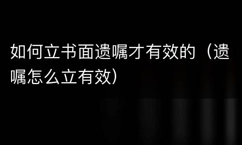 如何立书面遗嘱才有效的（遗嘱怎么立有效）