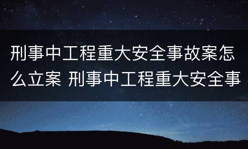 刑事中工程重大安全事故案怎么立案 刑事中工程重大安全事故案怎么立案处理