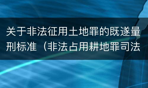 关于非法征用土地罪的既遂量刑标准（非法占用耕地罪司法解释）