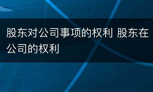 股东对公司事项的权利 股东在公司的权利
