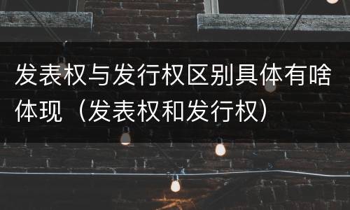 发表权与发行权区别具体有啥体现（发表权和发行权）