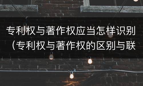 专利权与著作权应当怎样识别（专利权与著作权的区别与联系）