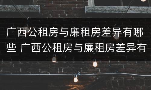 广西公租房与廉租房差异有哪些 广西公租房与廉租房差异有哪些问题