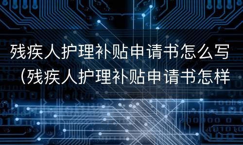 残疾人护理补贴申请书怎么写（残疾人护理补贴申请书怎样写）