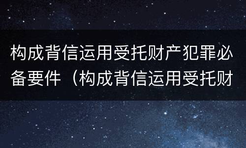 构成背信运用受托财产犯罪必备要件（构成背信运用受托财产犯罪必备要件的是）