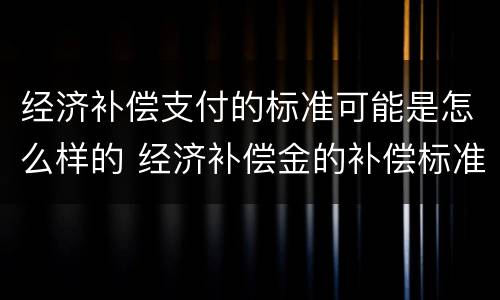 经济补偿支付的标准可能是怎么样的 经济补偿金的补偿标准