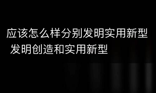 应该怎么样分别发明实用新型 发明创造和实用新型