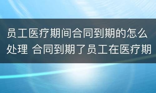 员工医疗期间合同到期的怎么处理 合同到期了员工在医疗期怎么办