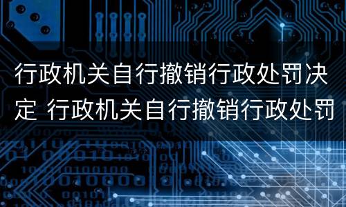 行政机关自行撤销行政处罚决定 行政机关自行撤销行政处罚决定书的规定