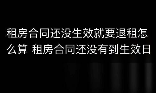 租房合同还没生效就要退租怎么算 租房合同还没有到生效日期 能退吗