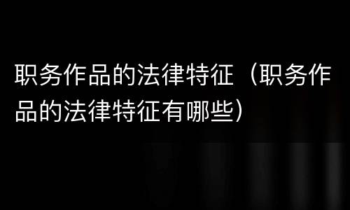 职务作品的法律特征（职务作品的法律特征有哪些）