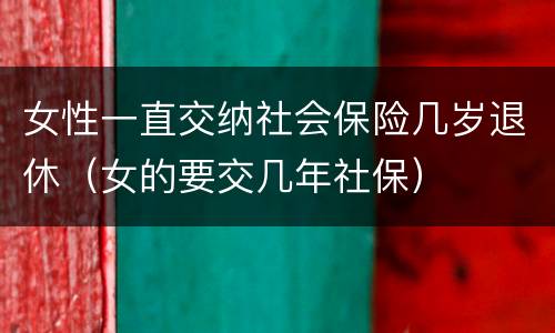 女性一直交纳社会保险几岁退休（女的要交几年社保）