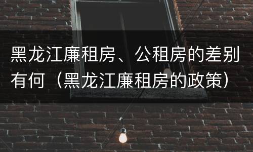 黑龙江廉租房、公租房的差别有何（黑龙江廉租房的政策）