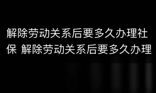 解除劳动关系后要多久办理社保 解除劳动关系后要多久办理社保手续
