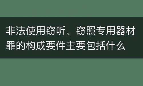 非法使用窃听、窃照专用器材罪的构成要件主要包括什么