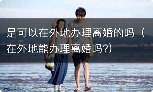 是可以在外地办理离婚的吗（在外地能办理离婚吗?）