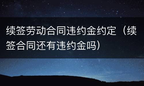 续签劳动合同违约金约定（续签合同还有违约金吗）