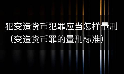 犯变造货币犯罪应当怎样量刑（变造货币罪的量刑标准）