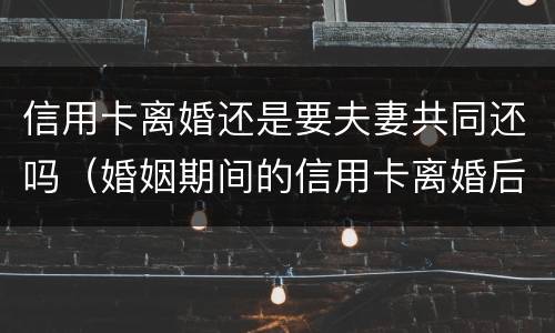 信用卡离婚还是要夫妻共同还吗（婚姻期间的信用卡离婚后）