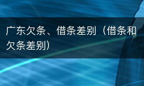 广东欠条、借条差别（借条和欠条差别）
