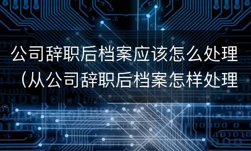 公司辞职后档案应该怎么处理（从公司辞职后档案怎样处理）