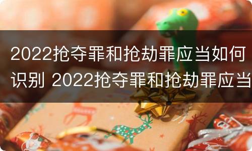 2022抢夺罪和抢劫罪应当如何识别 2022抢夺罪和抢劫罪应当如何识别判刑