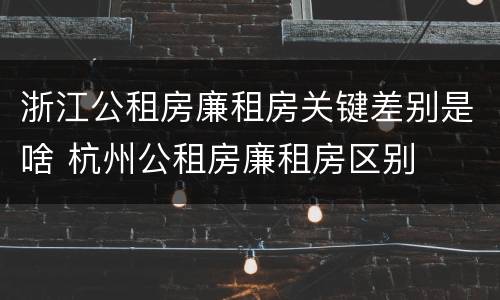 浙江公租房廉租房关键差别是啥 杭州公租房廉租房区别