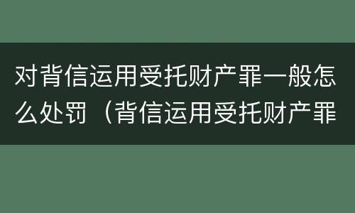 对背信运用受托财产罪一般怎么处罚（背信运用受托财产罪法条）