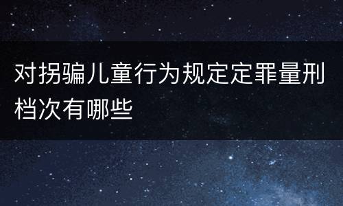 对拐骗儿童行为规定定罪量刑档次有哪些