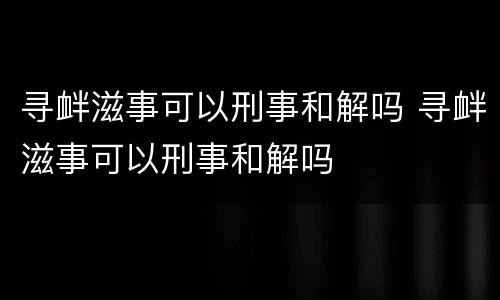 寻衅滋事可以刑事和解吗 寻衅滋事可以刑事和解吗