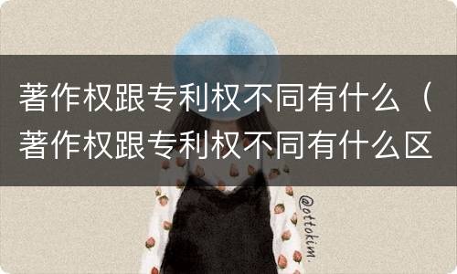 著作权跟专利权不同有什么（著作权跟专利权不同有什么区别）