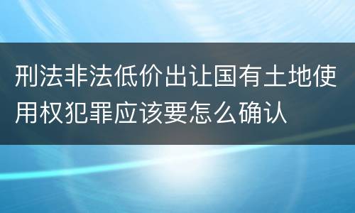 刑法非法低价出让国有土地使用权犯罪应该要怎么确认