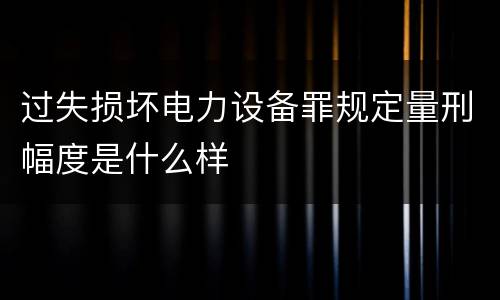 过失损坏电力设备罪规定量刑幅度是什么样