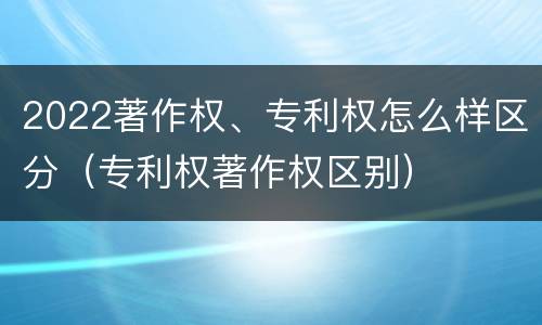 2022著作权、专利权怎么样区分（专利权著作权区别）