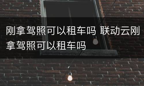 刚拿驾照可以租车吗 联动云刚拿驾照可以租车吗