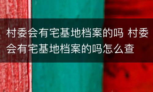 村委会有宅基地档案的吗 村委会有宅基地档案的吗怎么查