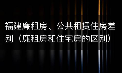 福建廉租房、公共租赁住房差别（廉租房和住宅房的区别）