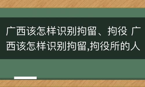 广西该怎样识别拘留、拘役 广西该怎样识别拘留,拘役所的人