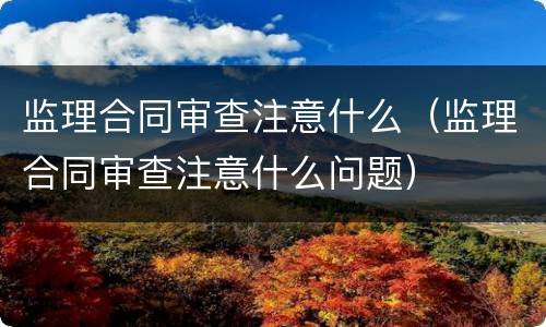 监理合同审查注意什么（监理合同审查注意什么问题）