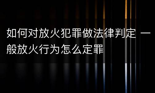 如何对放火犯罪做法律判定 一般放火行为怎么定罪